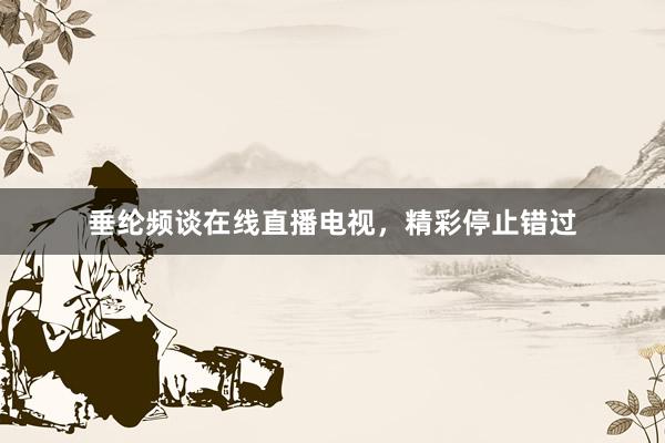 垂纶频谈在线直播电视，精彩停止错过