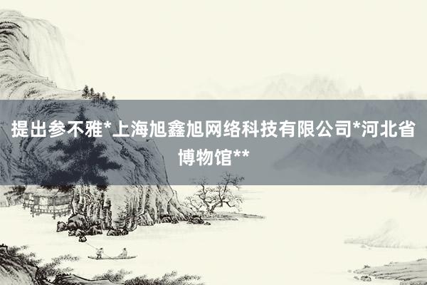 提出参不雅*上海旭鑫旭网络科技有限公司*河北省博物馆**
